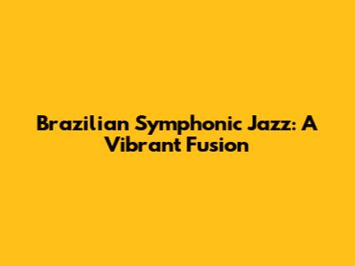 Brazilian Symphonic Jazz: A Vibrant Fusion