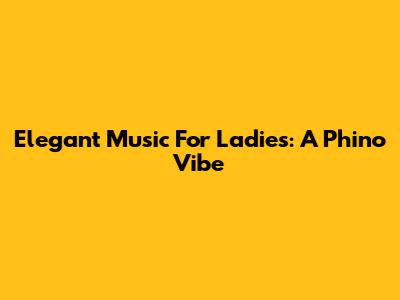 Elegant Music For Ladies: A Phino Vibe