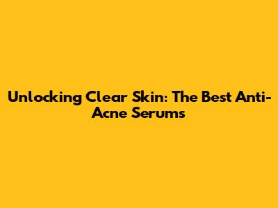Unlocking Clear Skin: The Best Anti-Acne Serums