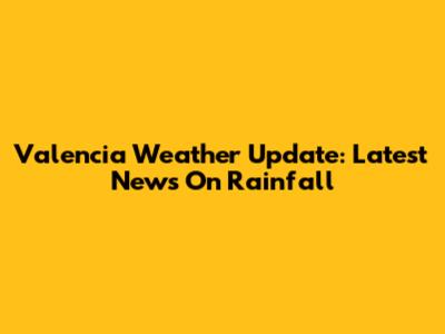 Valencia Weather Update: Latest News On Rainfall